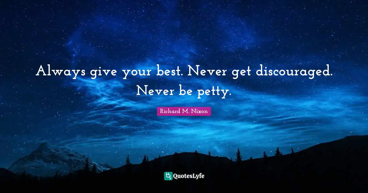 Always give your best. Never get discouraged. Never be petty.