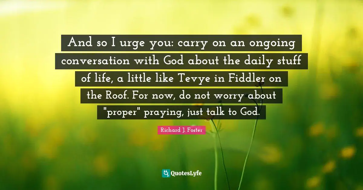 And so I urge you: carry on an ongoing conversation with God about the daily stuff of life, a little like Tevye in Fiddler on the Roof. For now, do not worry about "proper" praying, just talk to God.