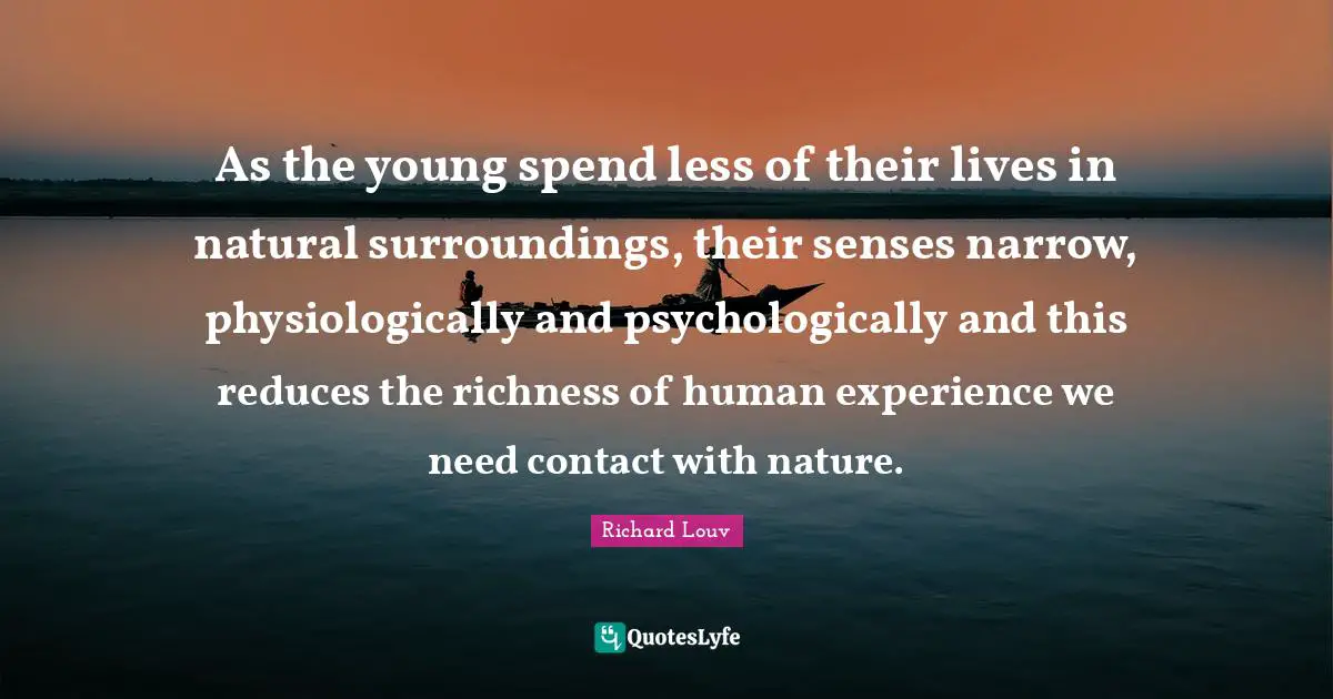 As the young spend less of their lives in natural surroundings, their senses narrow, physiologically and psychologically and this reduces the richness of human experience we need contact with nature.