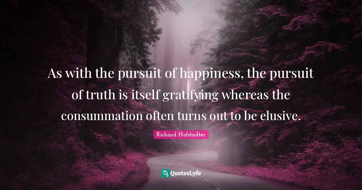 As with the pursuit of happiness, the pursuit of truth is itself gratifying whereas the consummation often turns out to be elusive.