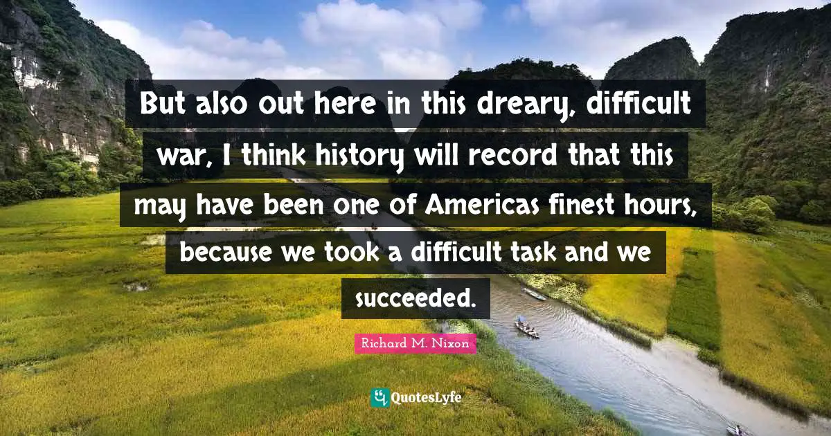 But also out here in this dreary, difficult war, I think history will record that this may have been one of Americas finest hours, because we took a difficult task and we succeeded.