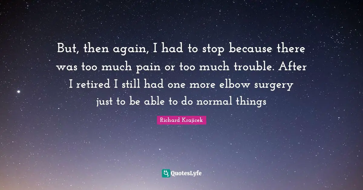 But, then again, I had to stop because there was too much pain or too much trouble. After I retired I still had one more elbow surgery just to be able to do normal things