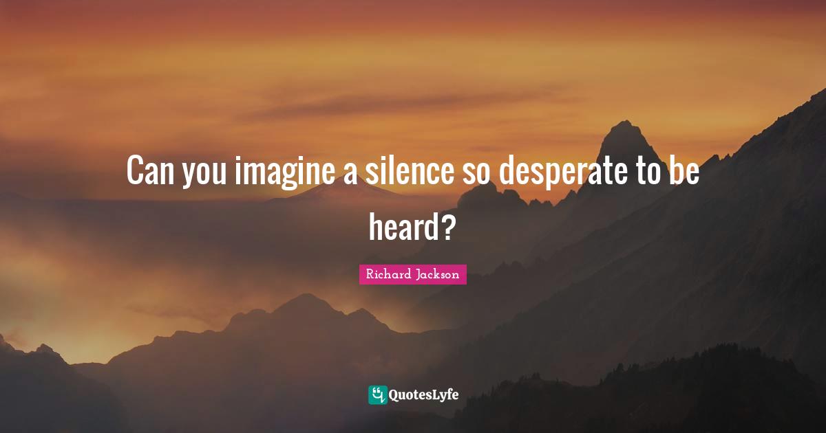 Can you imagine a silence so desperate to be heard?