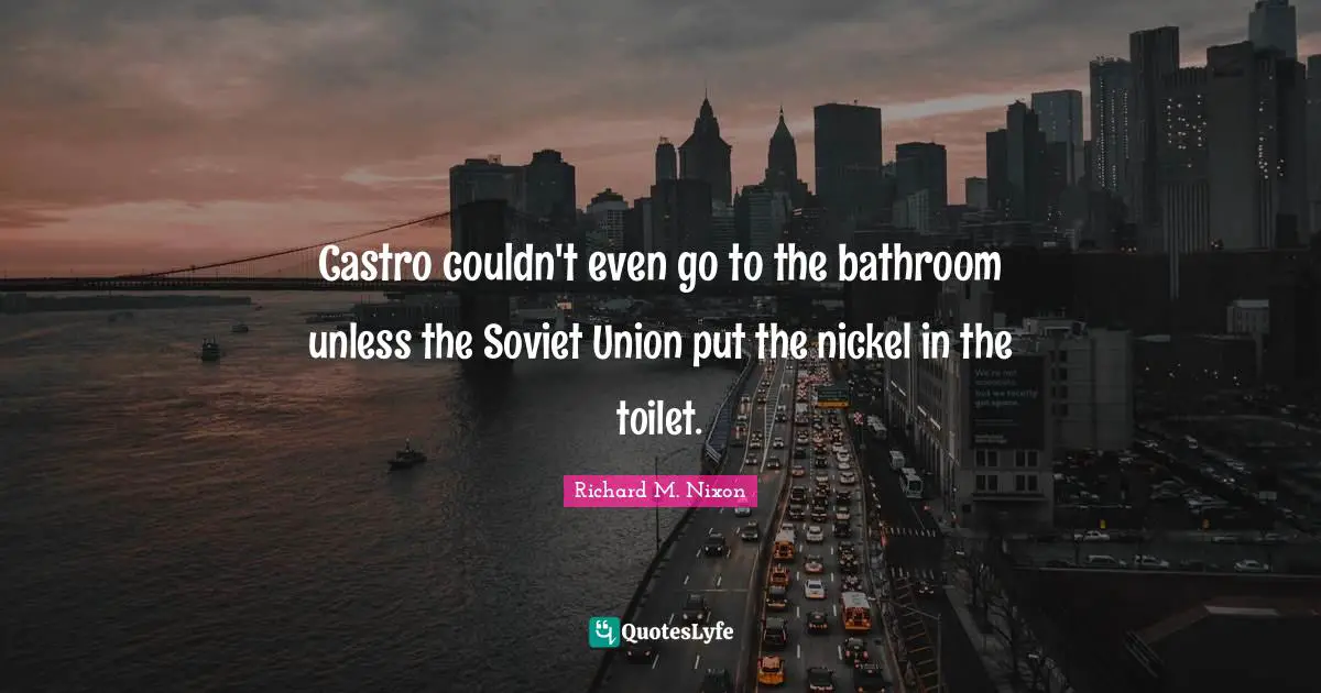 Castro couldn't even go to the bathroom unless the Soviet Union put the nickel in the toilet.