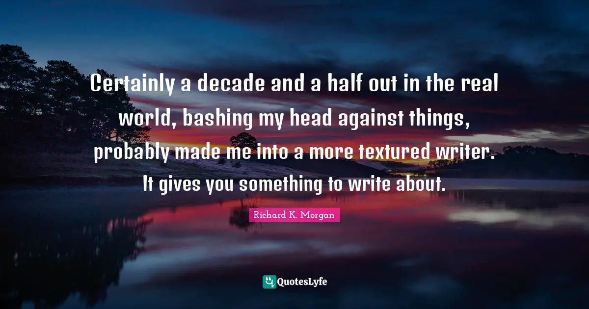 Certainly a decade and a half out in the real world, bashing my head against things, probably made me into a more textured writer. It gives you something to write about.