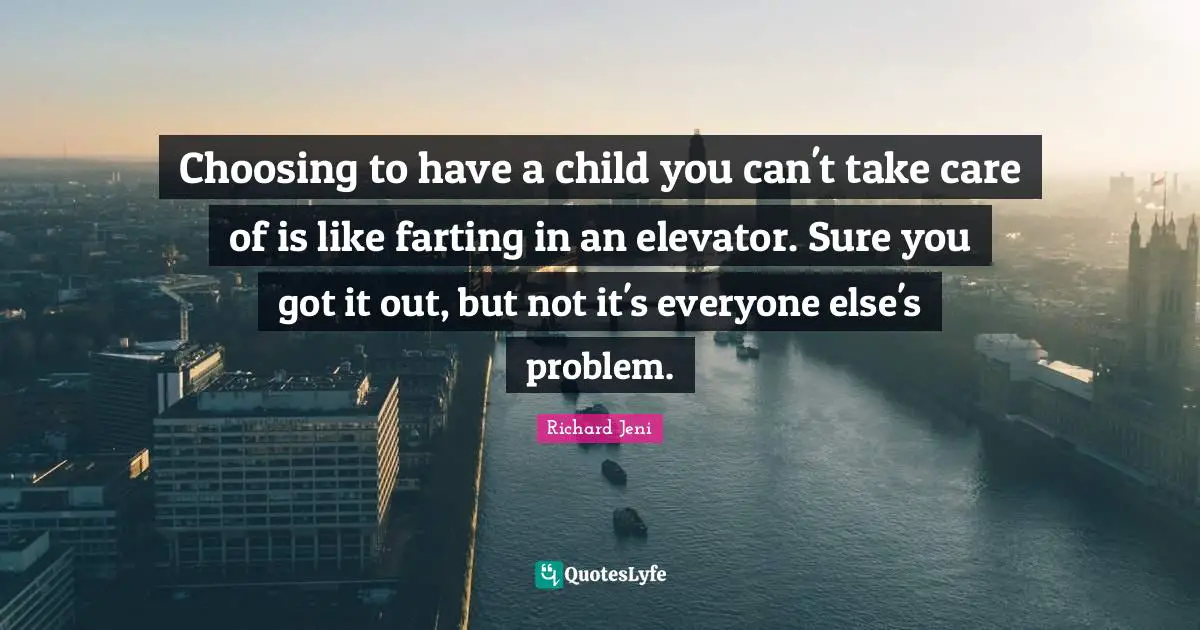 Choosing to have a child you can't take care of is like farting in an elevator. Sure you got it out, but not it's everyone else's problem.