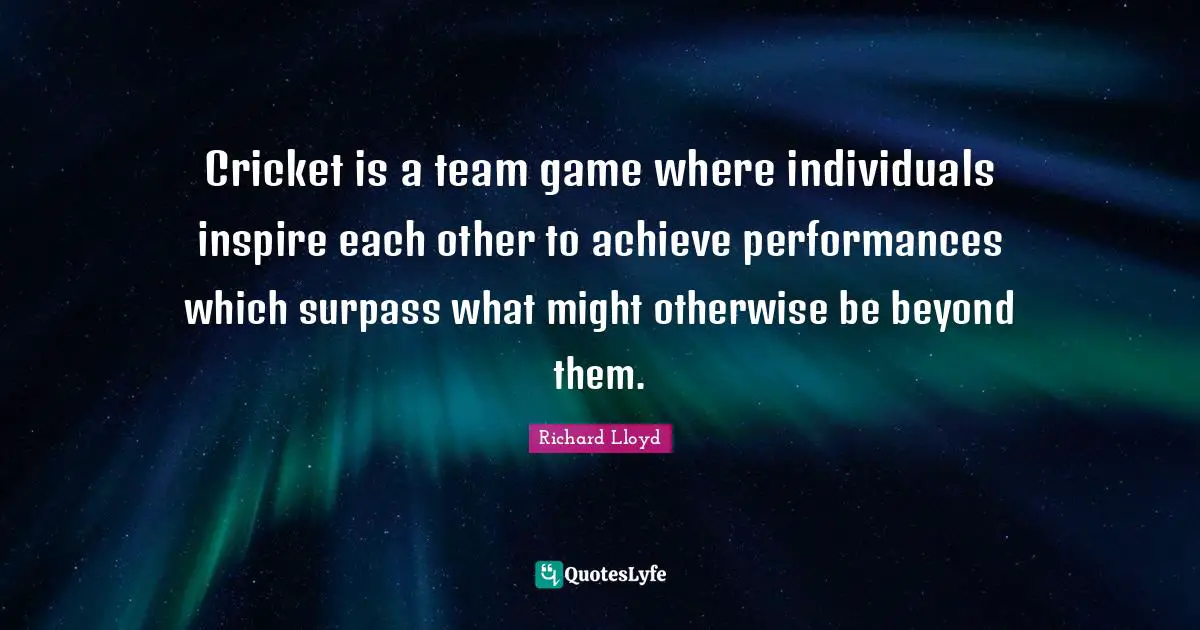 Cricket is a team game where individuals inspire each other to achieve performances which surpass what might otherwise be beyond them.