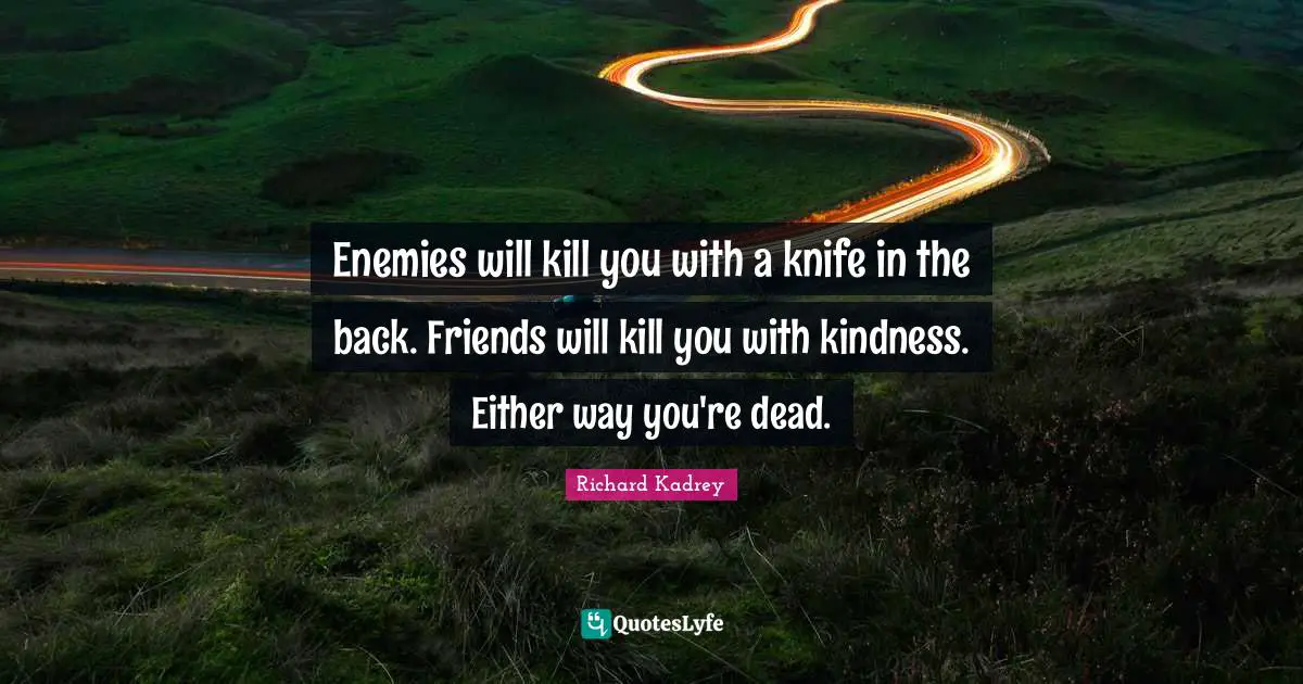 Enemies will kill you with a knife in the back. Friends will kill you with kindness. Either way you're dead.