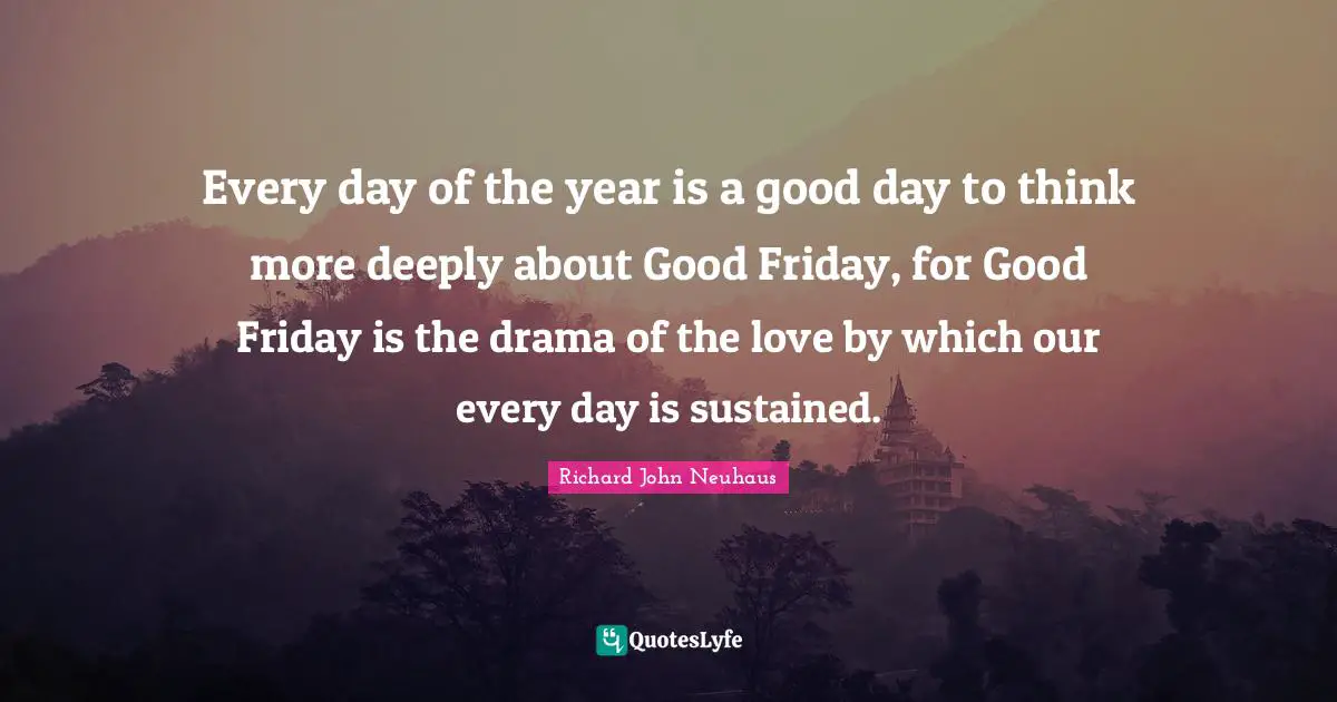 Good Day Quotes: "Every day of the year is a good day to think more deeply about Good Friday, for Good Friday is the drama of the love by which our every day is sustained."