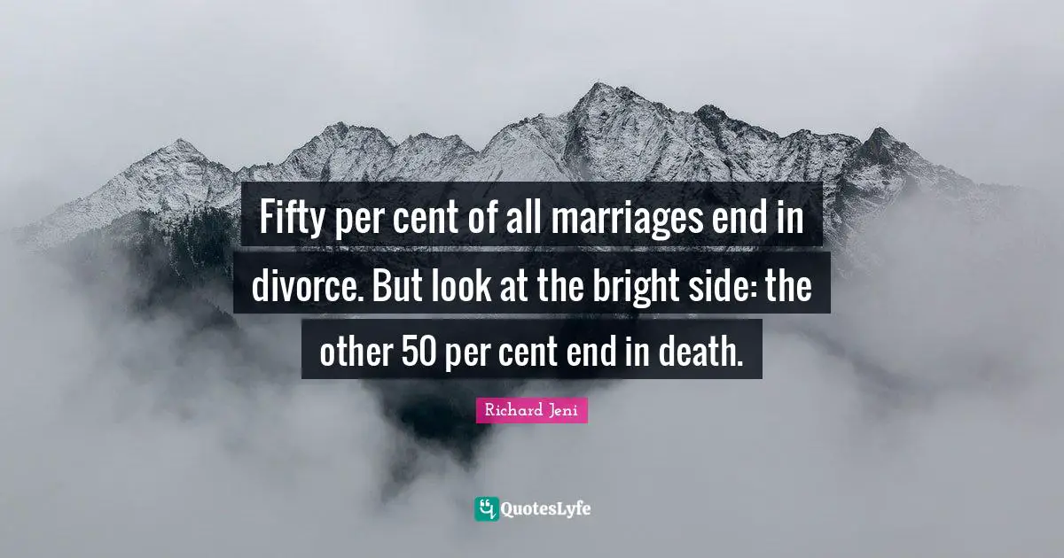 Fifty per cent of all marriages end in divorce. But look at the bright side: the other 50 per cent end in death.