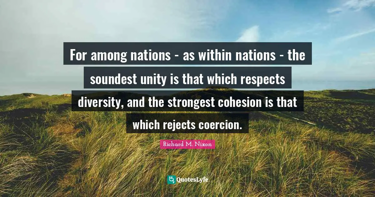 For among nations - as within nations - the soundest unity is that which respects diversity, and the strongest cohesion is that which rejects coercion.