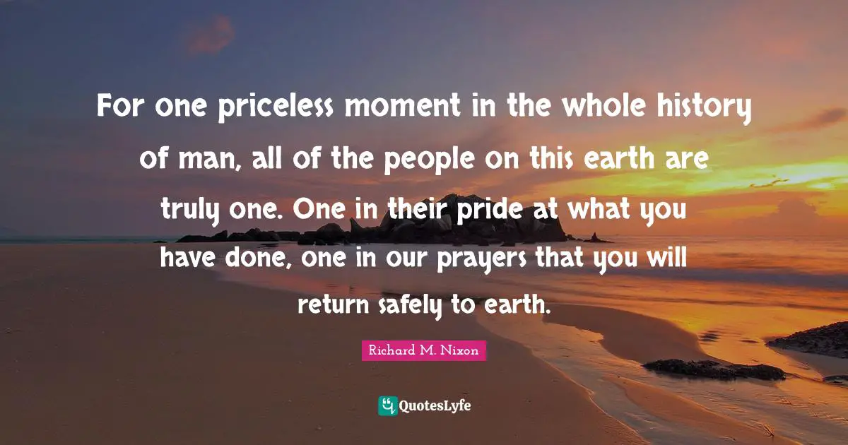For one priceless moment in the whole history of man, all of the people on this earth are truly one. One in their pride at what you have done, one in our prayers that you will return safely to earth.