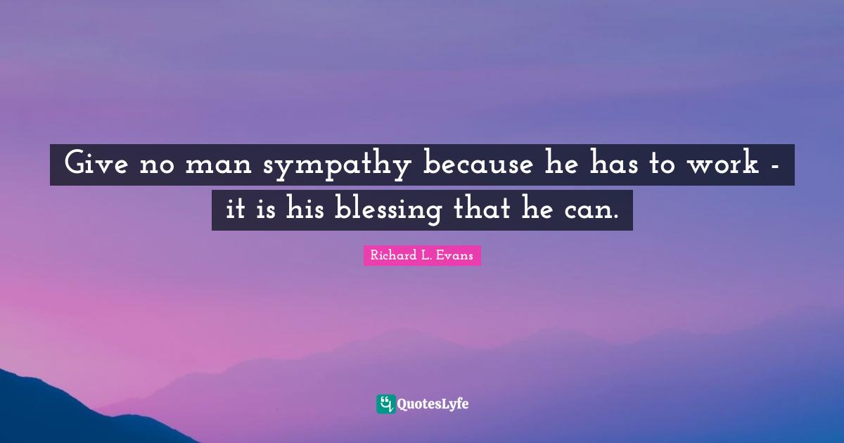 Give no man sympathy because he has to work - it is his blessing that he can.