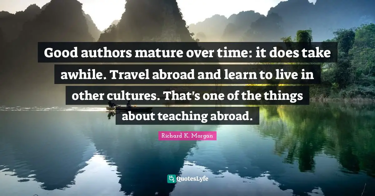 Good authors mature over time: it does take awhile. Travel abroad and learn to live in other cultures. That's one of the things about teaching abroad.