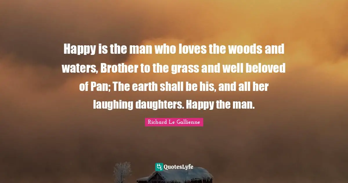Richard Le Gallienne Quotes: "Happy is the man who loves the woods and waters, Brother to the grass and well beloved of Pan; The earth shall be his, and all her laughing daughters. Happy the man."