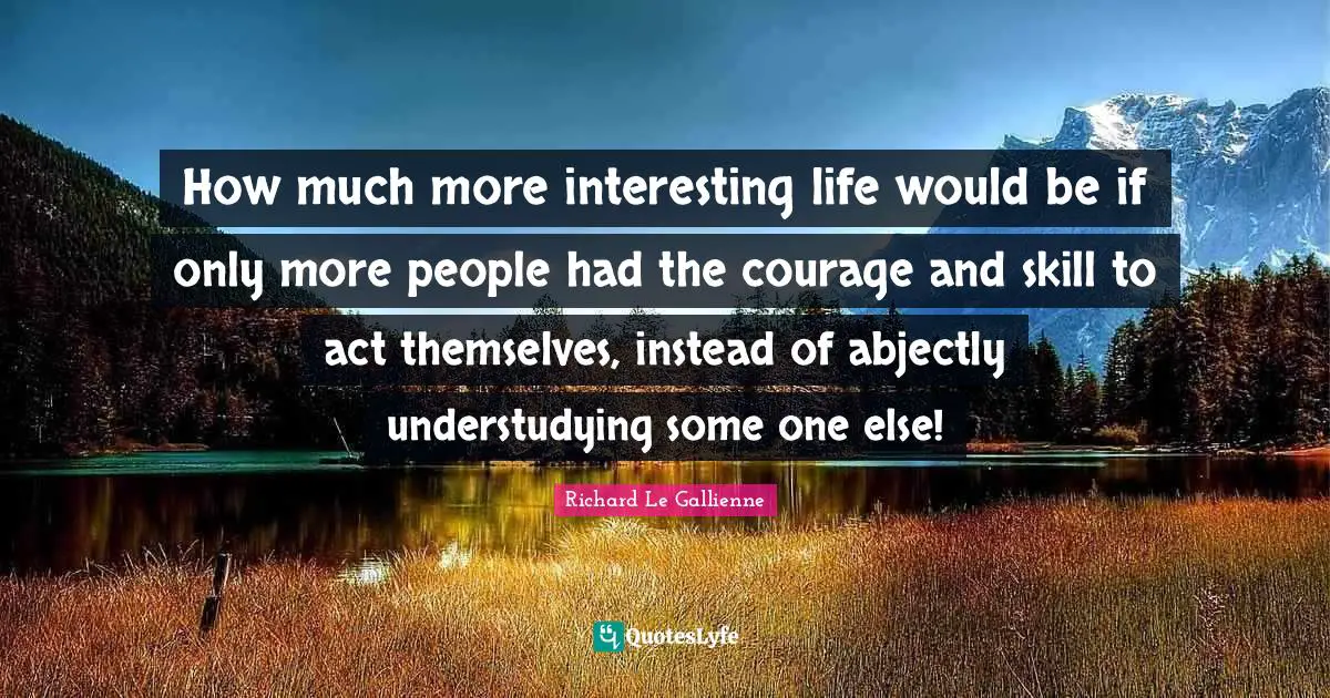 Richard Le Gallienne Quotes: "How much more interesting life would be if only more people had the courage and skill to act themselves, instead of abjectly understudying some one else!"