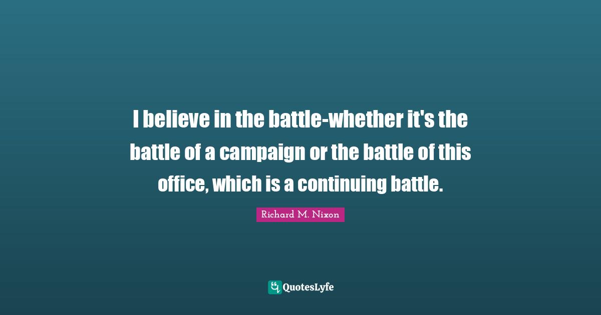 I believe in the battle-whether it's the battle of a campaign or the battle of this office, which is a continuing battle.