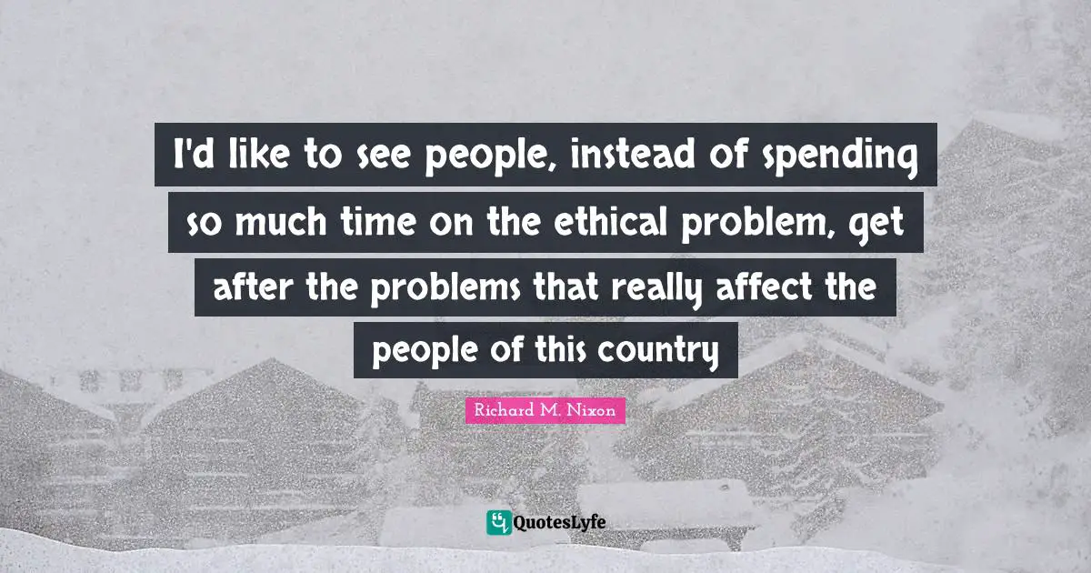 I'd like to see people, instead of spending so much time on the ethical problem, get after the problems that really affect the people of this country