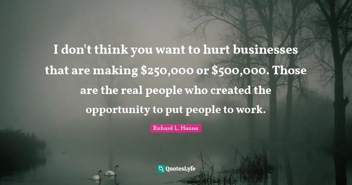 I don't think you want to hurt businesses that are making $250,000 or $500,000. Those are the real people who created the opportunity to put people to work.