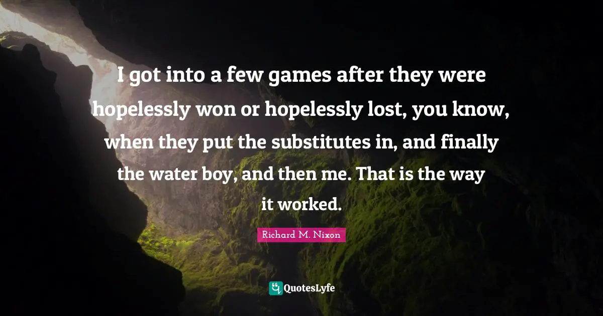 I got into a few games after they were hopelessly won or hopelessly lost, you know, when they put the substitutes in, and finally the water boy, and then me. That is the way it worked.