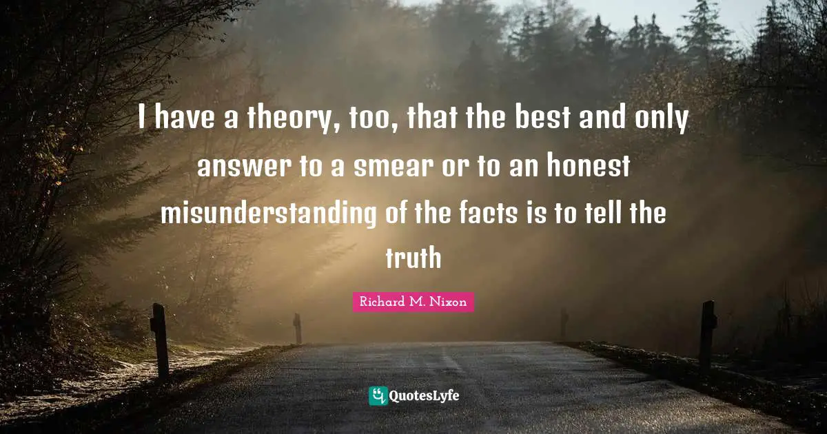 I have a theory, too, that the best and only answer to a smear or to an honest misunderstanding of the facts is to tell the truth