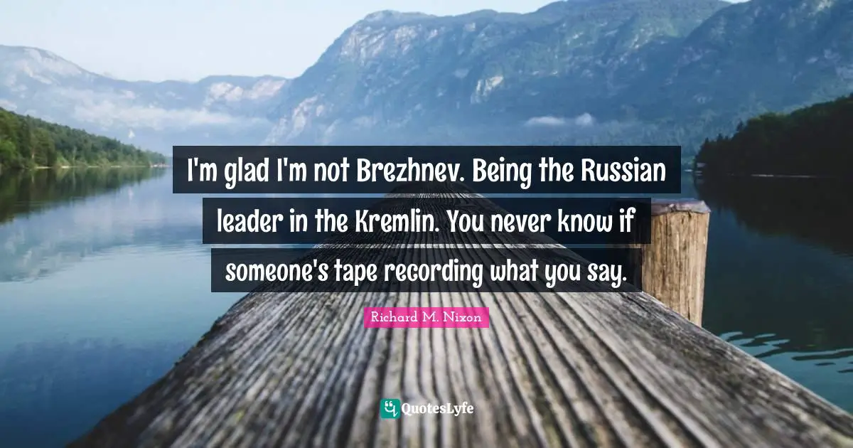 I'm glad I'm not Brezhnev. Being the Russian leader in the Kremlin. You never know if someone's tape recording what you say.
