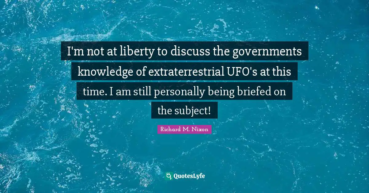 Richard M. Nixon Quotes: "I'm not at liberty to discuss the governments knowledge of extraterrestrial UFO's at this time. I am still personally being briefed on the subject!"