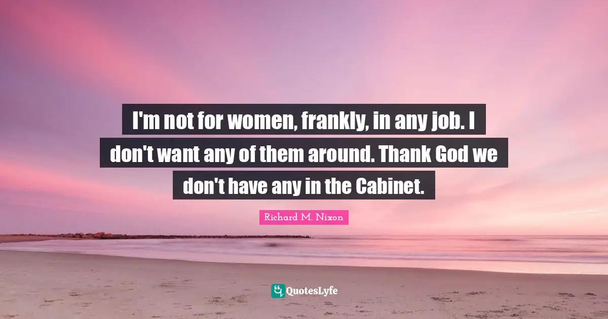 I'm not for women, frankly, in any job. I don't want any of them around. Thank God we don't have any in the Cabinet.