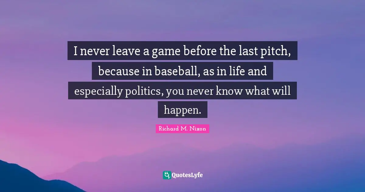 I never leave a game before the last pitch, because in baseball, as in life and especially politics, you never know what will happen.