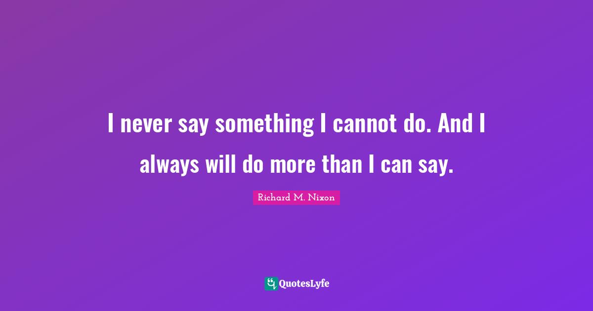 I never say something I cannot do. And I always will do more than I can say.