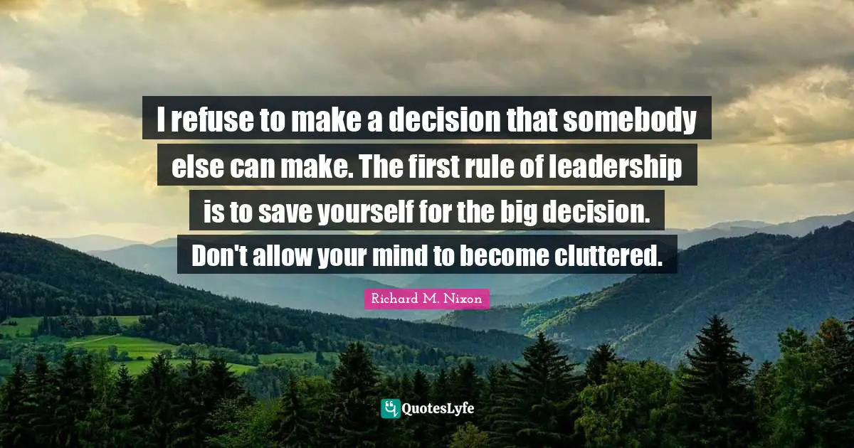 I refuse to make a decision that somebody else can make. The first rule of leadership is to save yourself for the big decision. Don't allow your mind to become cluttered.