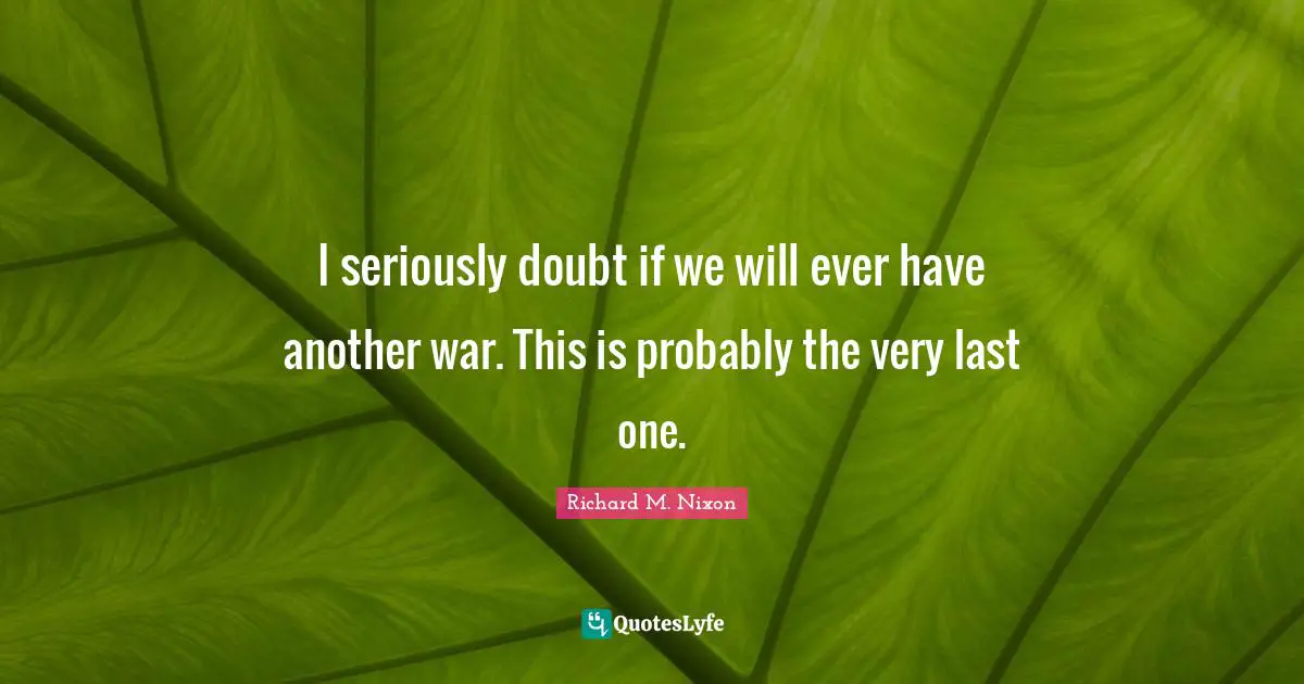 I seriously doubt if we will ever have another war. This is probably the very last one.