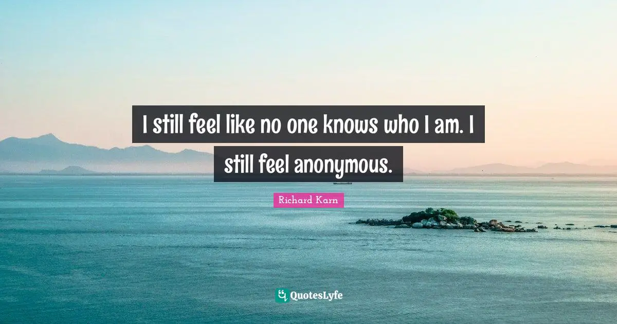 I still feel like no one knows who I am. I still feel anonymous.