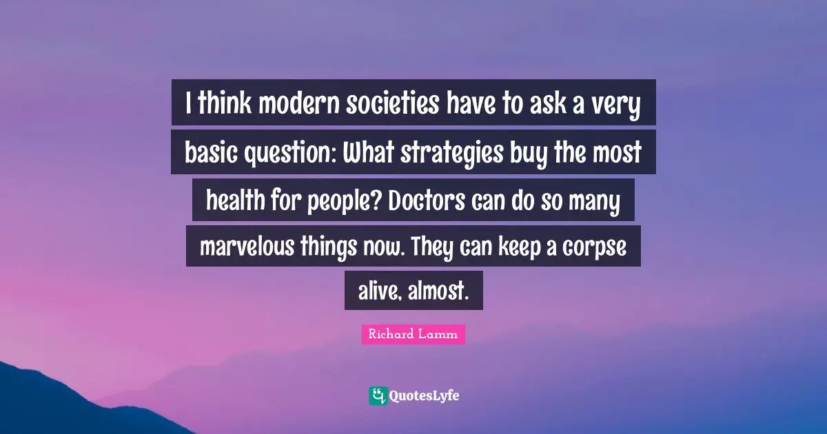 I think modern societies have to ask a very basic question: What strategies buy the most health for people? Doctors can do so many marvelous things now. They can keep a corpse alive, almost.
