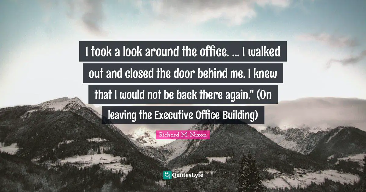 I took a look around the office. ... I walked out and closed the door behind me. I knew that I would not be back there again." (On leaving the Executive Office Building)
