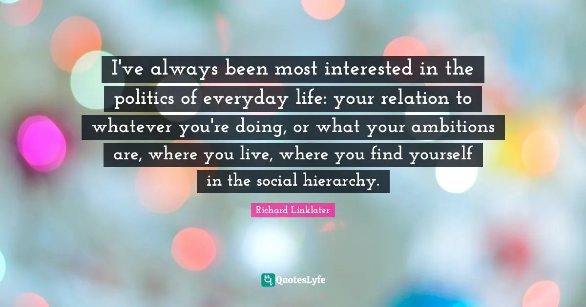 I've always been most interested in the politics of everyday life: your relation to whatever you're doing, or what your ambitions are, where you live, where you find yourself in the social hierarchy.