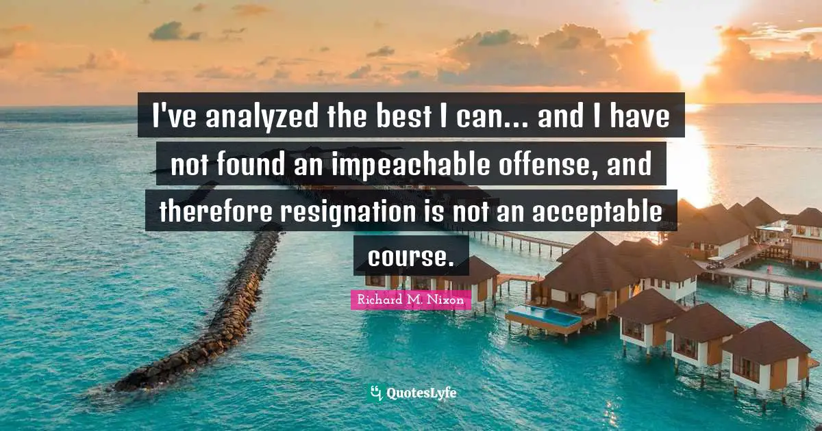 I've analyzed the best I can... and I have not found an impeachable offense, and therefore resignation is not an acceptable course.