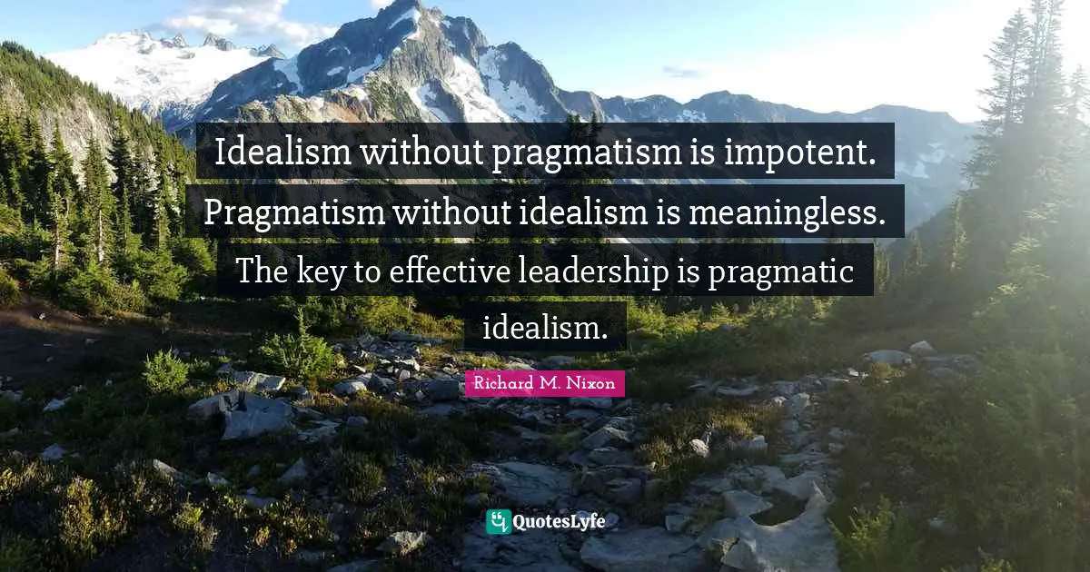 Idealism without pragmatism is impotent. Pragmatism without idealism is meaningless. The key to effective leadership is pragmatic idealism.