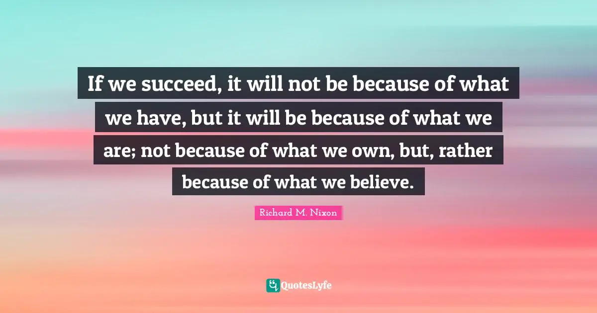If we succeed, it will not be because of what we have, but it will be because of what we are; not because of what we own, but, rather because of what we believe.