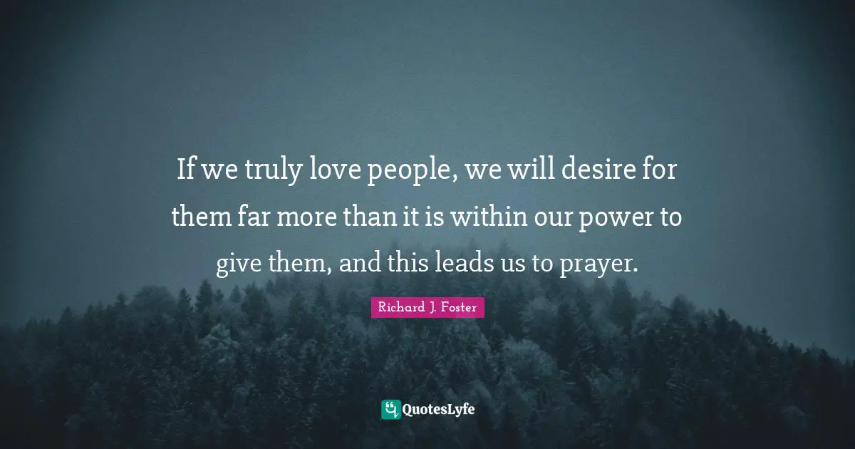 If we truly love people, we will desire for them far more than it is within our power to give them, and this leads us to prayer.