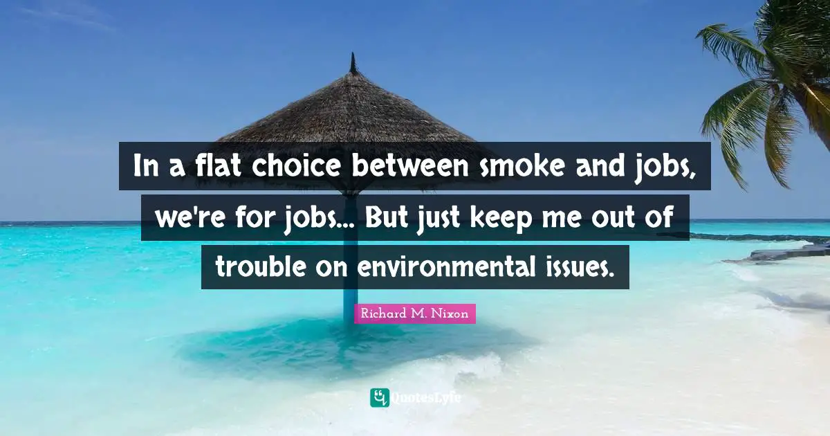 In a flat choice between smoke and jobs, we're for jobs... But just keep me out of trouble on environmental issues.