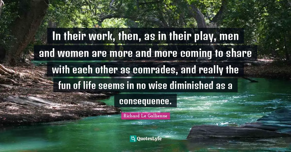 Richard Le Gallienne Quotes: "In their work, then, as in their play, men and women are more and more coming to share with each other as comrades, and really the fun of life seems in no wise diminished as a consequence."