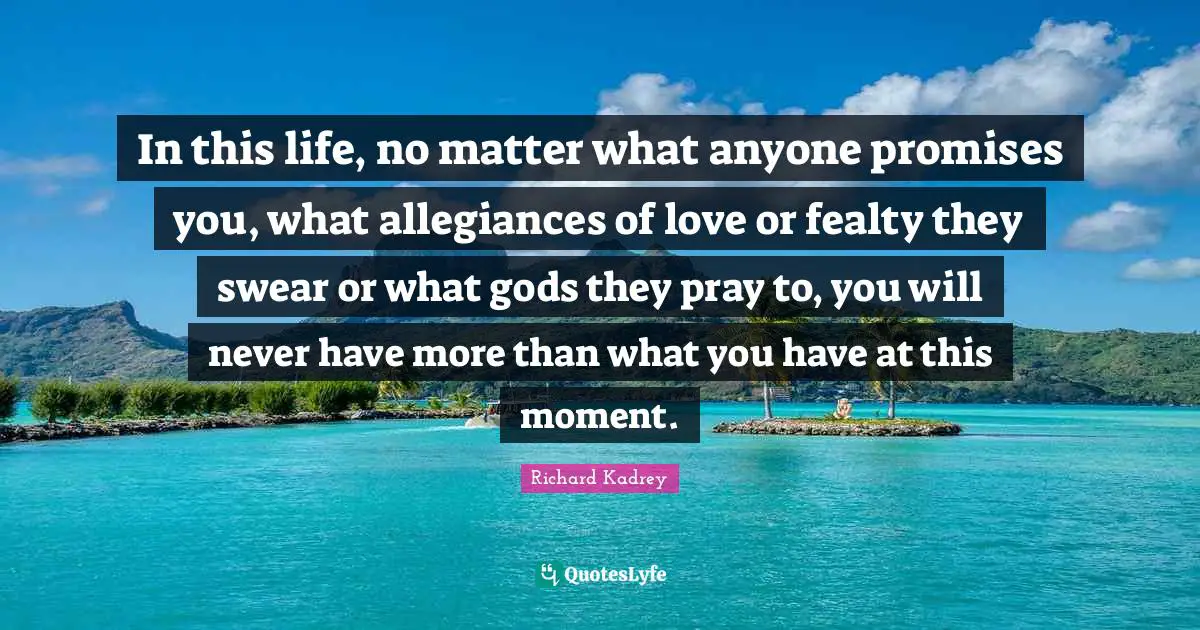 In this life, no matter what anyone promises you, what allegiances of love or fealty they swear or what gods they pray to, you will never have more than what you have at this moment.