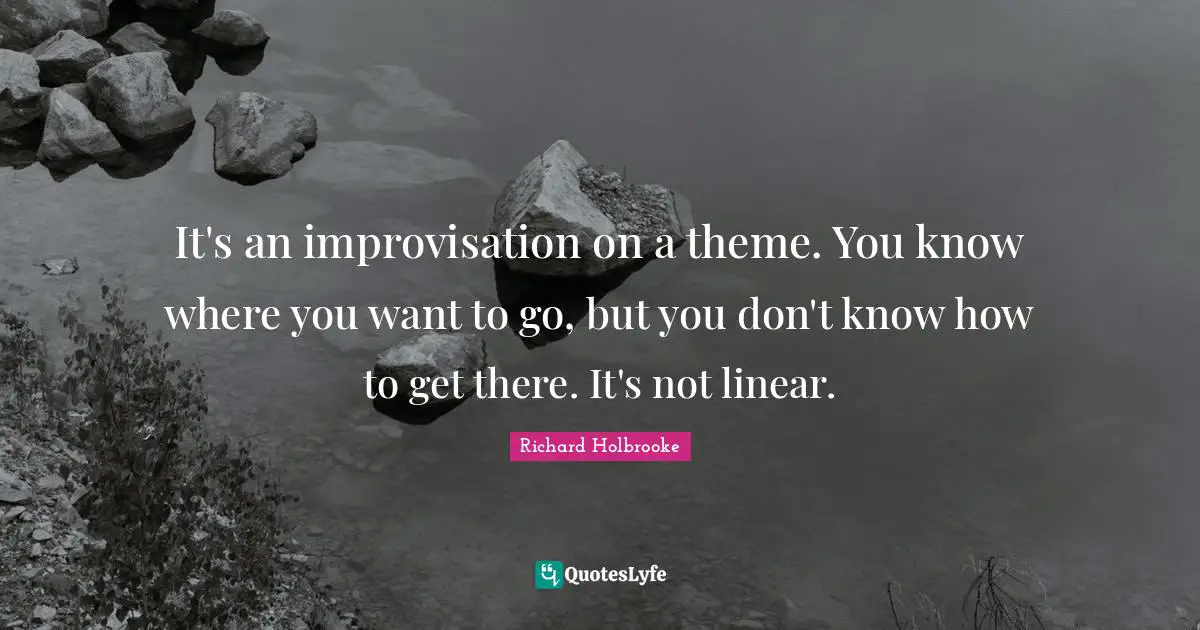 It's an improvisation on a theme. You know where you want to go, but you don't know how to get there. It's not linear.