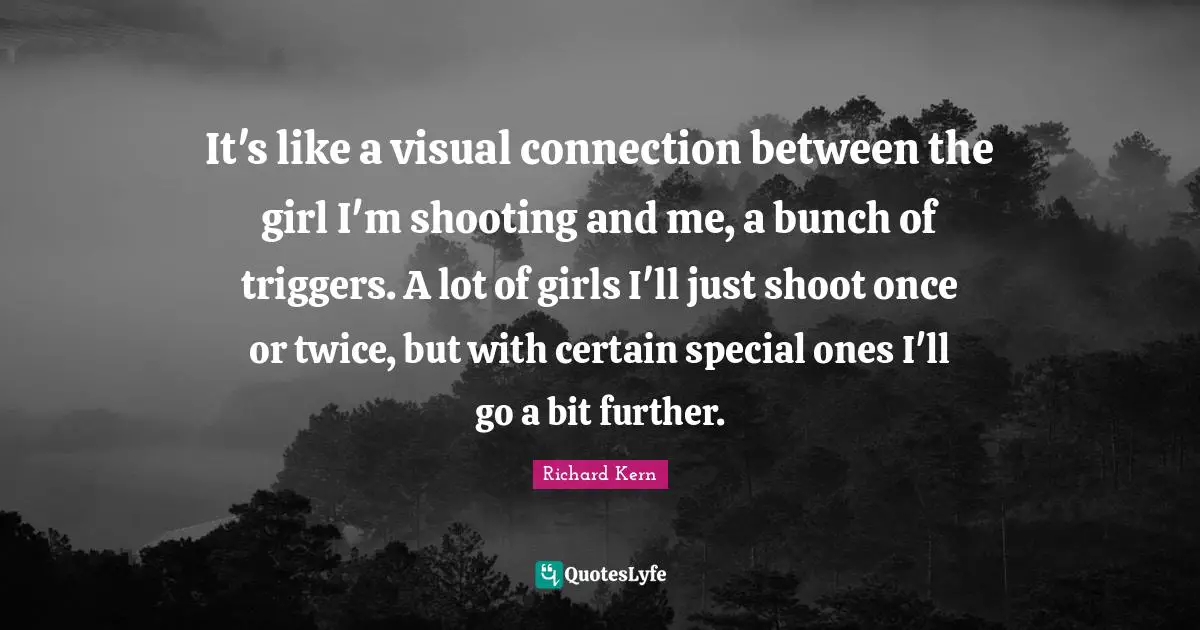 It's like a visual connection between the girl I'm shooting and me, a bunch of triggers. A lot of girls I'll just shoot once or twice, but with certain special ones I'll go a bit further.