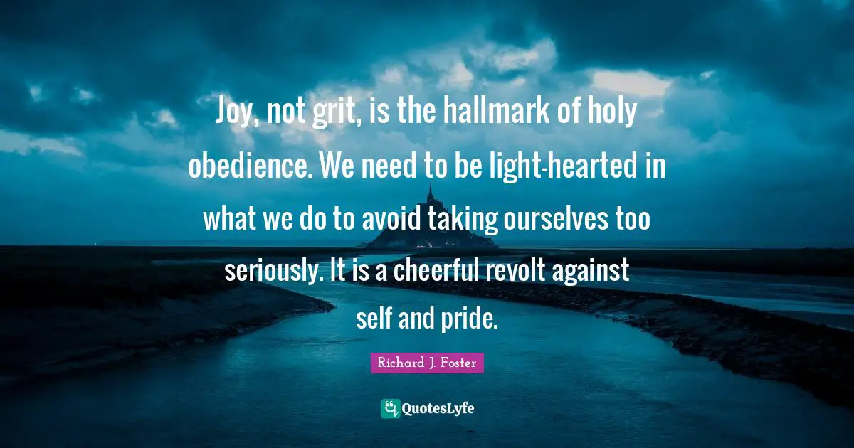 Richard J. Foster Quotes: "Joy, not grit, is the hallmark of holy obedience. We need to be light-hearted in what we do to avoid taking ourselves too seriously. It is a cheerful revolt against self and pride."