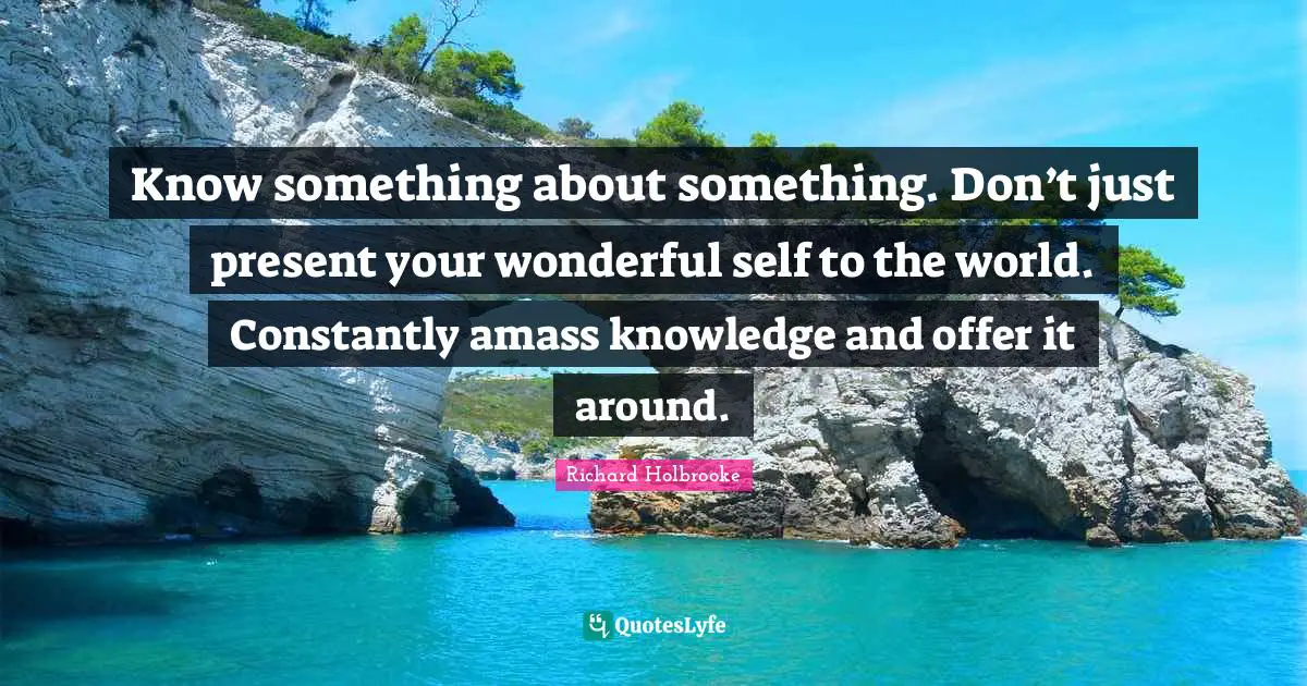 Know something about something. Don’t just present your wonderful self to the world. Constantly amass knowledge and offer it around.