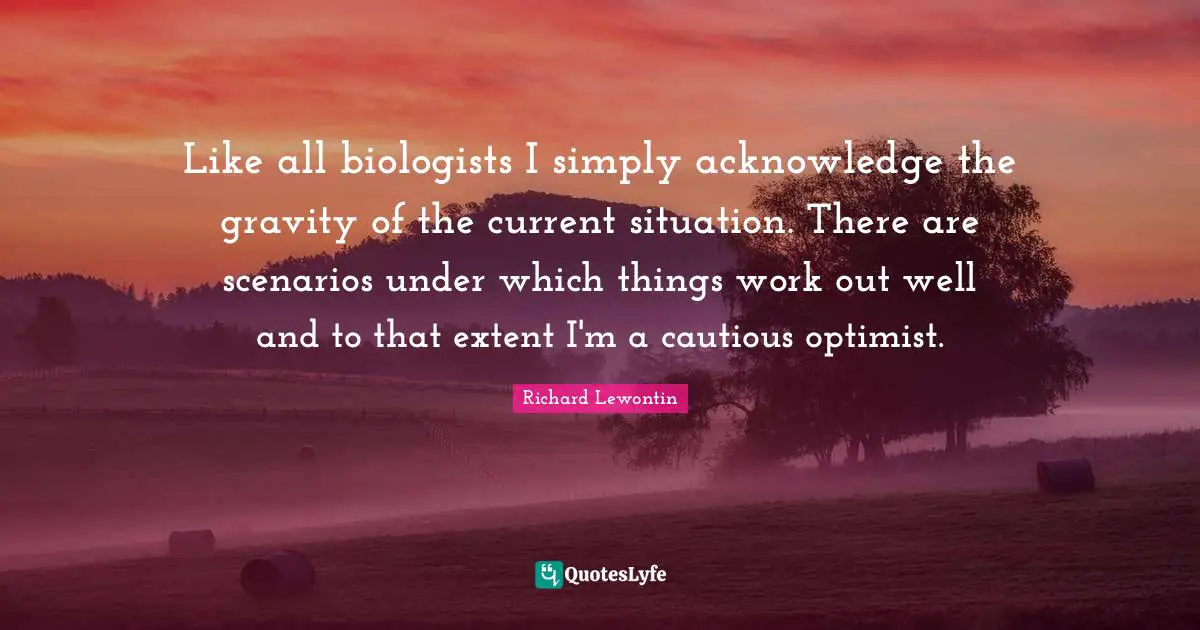 Cautious Quotes: "Like all biologists I simply acknowledge the gravity of the current situation. There are scenarios under which things work out well and to that extent I'm a cautious optimist."