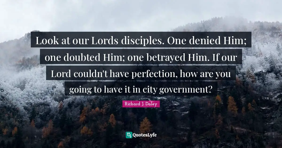 Look at our Lords disciples. One denied Him; one doubted Him; one betrayed Him. If our Lord couldn't have perfection, how are you going to have it in city government?