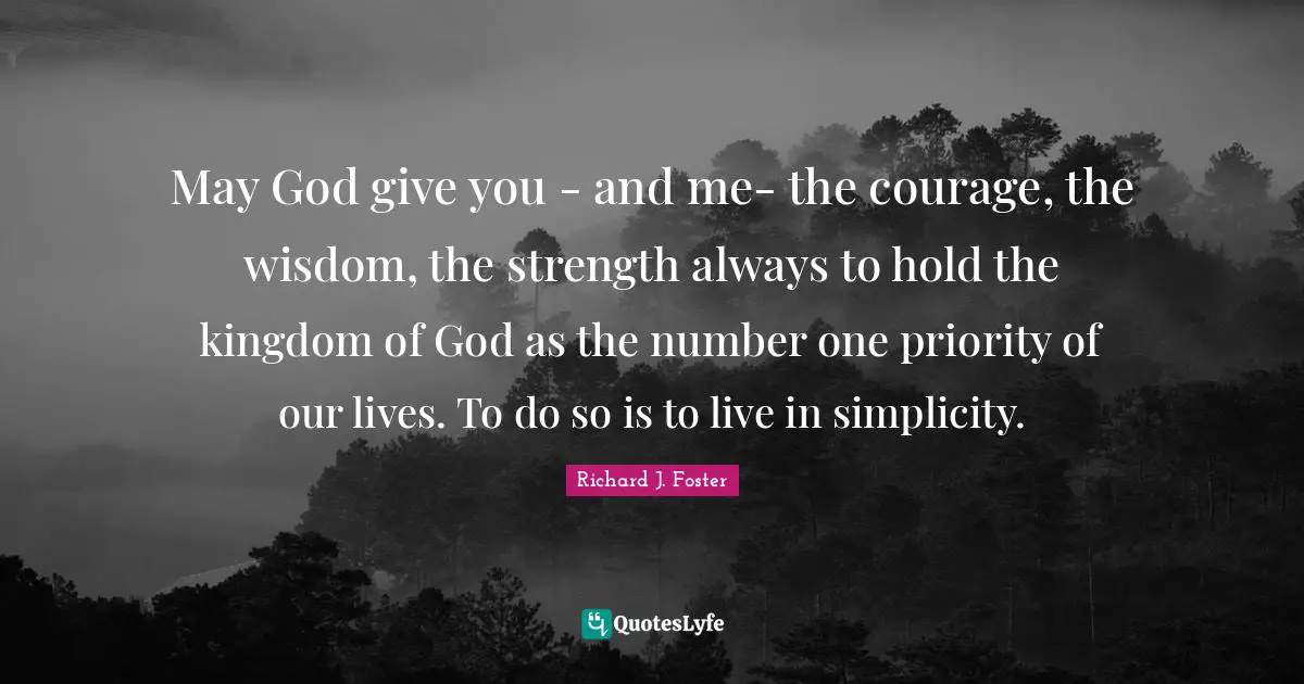 Richard J. Foster Quotes: "May God give you - and me- the courage, the wisdom, the strength always to hold the kingdom of God as the number one priority of our lives. To do so is to live in simplicity."